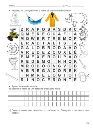 25
NOME: ________________________________________ DATA: __/ __/ ________
 Procure, no Caça-palavras, o nome de cada desenho abaixo:
Z R A P O S A S D K C
Q M E R É G U A F I A
M Q W E R T R E M O P
E R A D I A L I S T A
G A L O B R O D A Ã O
V R E D E Z C O X L É
B M E X E R O U P Ã O
R E D E M O I N H O K
M R O B Ô C N G V O B
V B R E G A D O R E K
I N M R E L Ó G I O T
R I N O C E R O N T E
 Agora, faça o que se pede:
a) Escolha o nome de um desenho e faça uma frase:
b) Copie o nome dos desenhos no caderno de Português e separe-os em
sílabas.
 