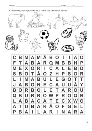 3
NOME: ________________________________________ DATA: __/ __/ ________
 Encontre, no caça-palavras, o nome dos desenhos abaixo:
C B M A M Ã B O I I A Q
F T A B A R Q M B B H P
M E X O R I C A L E B D
S B O T Ã O Z H P S O R
L I M Ã B U L E G O T T
J A B O N E C A U U Ã Y
B O R B O L E T A R O U
Q B U R R O W P R O Q B
L A B A C A T E C X W O
A T U B A R Ã O F G E L
P B A I L A R I N A R A
 