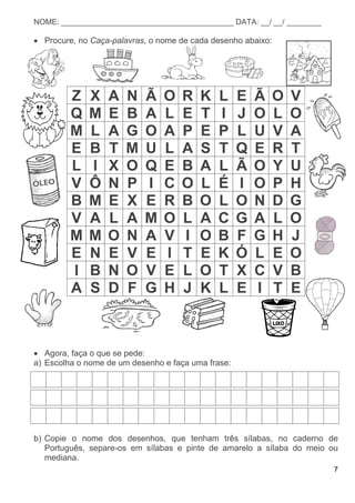 7
NOME: ________________________________________ DATA: __/ __/ ________
 Procure, no Caça-palavras, o nome de cada desenho abaixo:
Z X A N Ã O R K L E Ã O V
Q M E B A L E T I J O L O
M L A G O A P E P L U V A
E B T M U L A S T Q E R T
L I X O Q E B A L Ã O Y U
V Ô N P I C O L É I O P H
B M E X E R B O L O N D G
V A L A M O L A C G A L O
M M O N A V I O B F G H J
E N E V E I T E K Ó L E O
I B N O V E L O T X C V B
A S D F G H J K L E I T E
 Agora, faça o que se pede:
a) Escolha o nome de um desenho e faça uma frase:
b) Copie o nome dos desenhos, que tenham três sílabas, no caderno de
Português, separe-os em sílabas e pinte de amarelo a sílaba do meio ou
mediana.
 