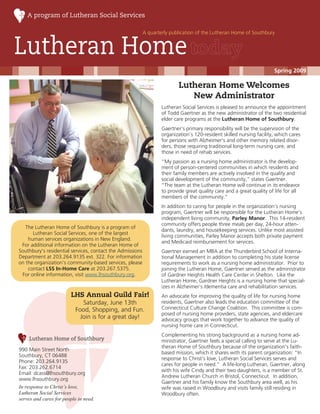 A program of Lutheran Social Services

                                                           A quarterly publication of the Lutheran Home of Southbury


Lutheran Home
                                                                                                                       Spring 2009

                                                                           Lutheran Home Welcomes
                                                                              New Administrator
                                                                   Lutheran Social Services is pleased to announce the appointment
                                                                   of Todd Gaertner as the new administrator of the two residential
                                                                   elder care programs at the Lutheran Home of Southbury.
                                                                   Gaertner’s primary responsibility will be the supervision of the
                                                                   organization’s 120-resident skilled nursing facility, which cares
                                                                   for persons with Alzheimer's and other memory related disor-
                                                                   ders, those requiring traditional long-term nursing care, and
                                                                   those in need of rehab services.
                                                                   “My passion as a nursing home administrator is the develop-
                                                                   ment of person-centered communities in which residents and
                                                                   their family members are actively involved in the quality and
                                                                   social development of the community,” states Gaertner.
                                                                   “The team at the Lutheran Home will continue in its endeavor
                                                                   to provide great quality care and a great quality of life for all
                                                                   members of the community.”
                                                                   In addition to caring for people in the organization’s nursing
                                                                   program, Gaertner will be responsible for the Lutheran Home’s
                                                                   independent living community, Parley Manor. This 14-resident
                                                                   community offers people three meals per day, 24-hour atten-
   The Lutheran Home of Southbury is a program of
                                                                   dants, laundry, and housekeeping services. Unlike most assisted
      Lutheran Social Services, one of the largest
                                                                   living communities, Parley Manor accepts both private payment
    human services organizations in New England.
                                                                   and Medicaid reimbursement for services.
 For additional information on the Lutheran Home of
Southbury’s residential services, contact the Admissions           Gaertner earned an MBA at the Thunderbird School of Interna-
Department at 203.264.9135 ext. 322. For information               tional Management in addition to completing his state license
on the organization’s community-based services, please             requirements to work as a nursing home administrator. Prior to
    contact LSS In-Home Care at 203.267.5375.                      joining the Lutheran Home, Gaertner served as the administrator
 For online information, visit www.lhsouthbury.org.                of Gardner Heights Health Care Center in Shelton. Like the
                                                                   Lutheran Home, Gardner Heights is a nursing home that special-
                                                                   izes in Alzheimer’s /dementia care and rehabilitation services.
                        LHS Annual Guild Fair!                     An advocate for improving the quality of life for nursing home
                              Saturday, June 13th                  residents, Gaertner also leads the education committee of the
                           Food, Shopping, and Fun.                Connecticut Culture Change Coalition. This committee is com-
                                                                   posed of nursing home providers, state agencies, and eldercare
                             Join is for a great day!              advocacy groups that work together to advance the quality of
                                                                   nursing home care in Connecticut.
                                                                   Complementing his strong background as a nursing home ad-
    Lutheran Home of Southbury                                     ministrator, Gaertner feels a special calling to serve at the Lu-
                                                                   theran Home of Southbury because of the organization’s faith-
990 Main Street North
                                                                   based mission, which it shares with its parent organization: “In
Southbury, CT 06488
                                                                   response to Christ’s love, Lutheran Social Services serves and
Phone: 203.264.9135
                                                                   cares for people in need.” A life-long Lutheran, Gaertner, along
Fax: 203.262.6714
                                                                   with his wife Cindy and their two daughters, is a member of St.
Email: dcass@lhsouthbury.org
                                                                   Andrew Lutheran Church in Bristol, Connecticut. In addition,
www.lhsouthbury.org
                                                                   Gaertner and his family know the Southbury area well, as his
In response to Christ’s love,                                      wife was raised in Woodbury and visits family still residing in
Lutheran Social Services                                           Woodbury often.
serves and cares for people in need.
 