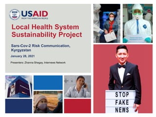 1
Sars-Cov-2 Risk Communication,
Kyrgyzstan
Local Health System
Sustainability Project
January 28, 2021
Presenters: Zhanna Shegay, Internews Network
 
