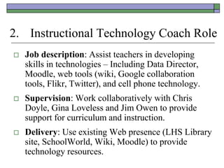 2. Instructional Technology Coach Role
   Job description: Assist teachers in developing
    skills in technologies – Including Data Director,
    Moodle, web tools (wiki, Google collaboration
    tools, Flikr, Twitter), and cell phone technology.
   Supervision: Work collaboratively with Chris
    Doyle, Gina Loveless and Jim Owen to provide
    support for curriculum and instruction.
   Delivery: Use existing Web presence (LHS Library
    site, SchoolWorld, Wiki, Moodle) to provide
    technology resources.
 
