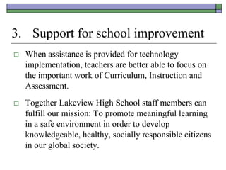 3. Support for school improvement
   When assistance is provided for technology
    implementation, teachers are better able to focus on
    the important work of Curriculum, Instruction and
    Assessment.
   Together Lakeview High School staff members can
    fulfill our mission: To promote meaningful learning
    in a safe environment in order to develop
    knowledgeable, healthy, socially responsible citizens
    in our global society.
 