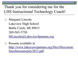 Thank you for considering me for the
LHS Instructional Technology Coach!
   Margaret Lincoln
    Lakeview High School
    Battle Creek, MI 49015
    269-565-3730
    MLincoln@LakeviewSpartans.org

   Resume available at
    http://www.lakeviewspartans.org/files/filesystem/
    lincolnresumejuly2012.pdf
 