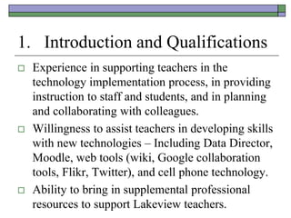 1. Introduction and Qualifications
   Experience in supporting teachers in the
    technology implementation process, in providing
    instruction to staff and students, and in planning
    and collaborating with colleagues.
   Willingness to assist teachers in developing skills
    with new technologies – Including Data Director,
    Moodle, web tools (wiki, Google collaboration
    tools, Flikr, Twitter), and cell phone technology.
   Ability to bring in supplemental professional
    resources to support Lakeview teachers.
 