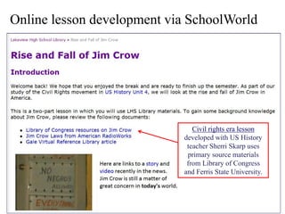 Online lesson development via SchoolWorld




                               Civil rights era lesson
                            developed with US History
                             teacher Sherri Skarp uses
                             primary source materials
                             from Library of Congress
                            and Ferris State University.
 