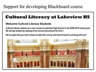 Support for developing Blackboard course

 Cultural Literacy at Lakeview HS
 Welcome Cultural Literacy Students
 Cultural Literacy debuts as a new course at Lakeview High School in the 2009-2010 school year.
 We will get started by looking at the Course Documents for Unit 1.
 We are glad that you have chosen to take this course and look forward to working with you!
 