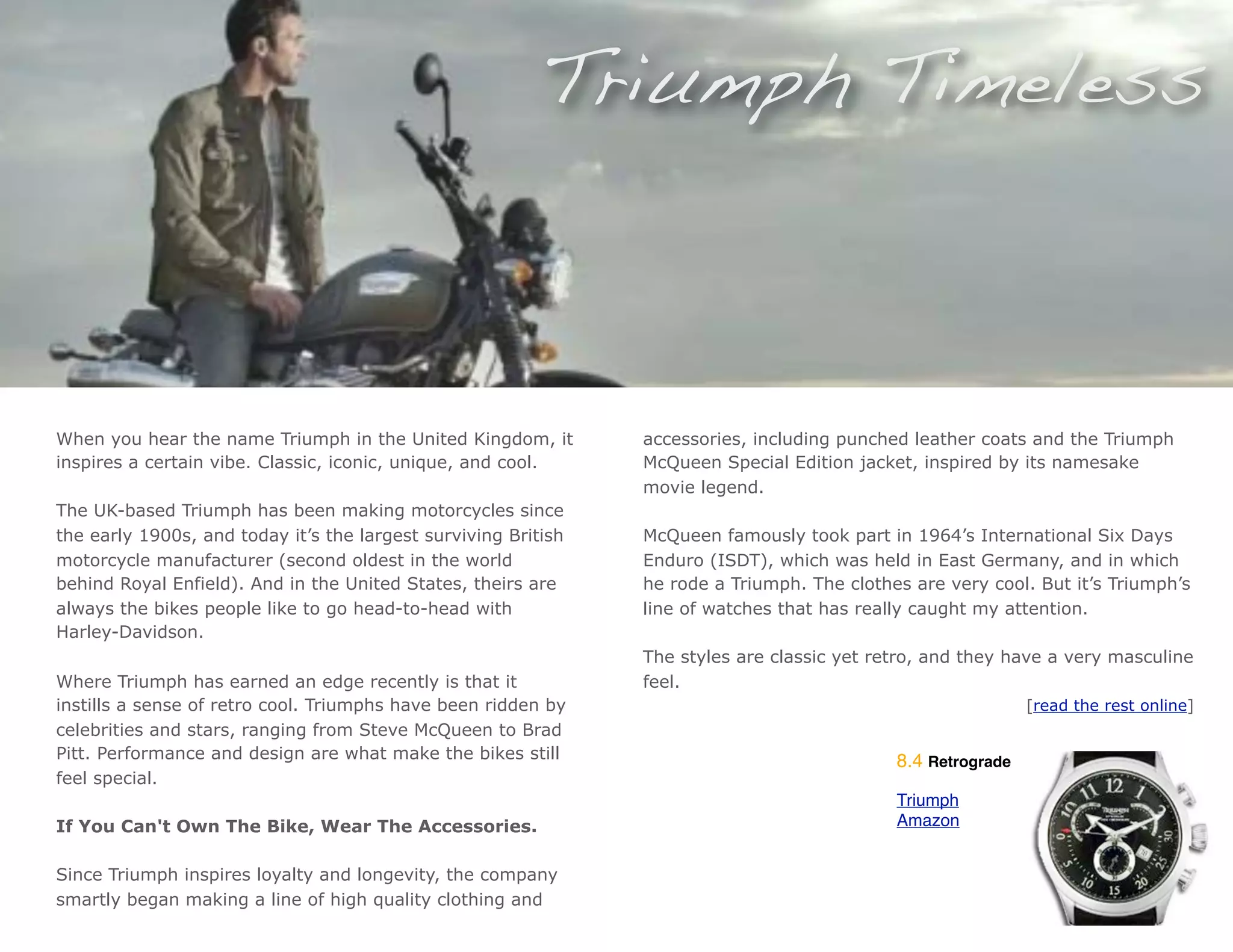Triumph Timeless



When you hear the name Triumph in the United Kingdom, it        accessories, including punched leather coats and the Triumph
inspires a certain vibe. Classic, iconic, unique, and cool.     McQueen Special Edition jacket, inspired by its namesake
                                                                movie legend.
The UK-based Triumph has been making motorcycles since
the early 1900s, and today it’s the largest surviving British   McQueen famously took part in 1964’s International Six Days
motorcycle manufacturer (second oldest in the world             Enduro (ISDT), which was held in East Germany, and in which
behind Royal Enfield). And in the United States, theirs are     he rode a Triumph. The clothes are very cool. But it’s Triumph’s
always the bikes people like to go head-to-head with            line of watches that has really caught my attention.
Harley-Davidson.
                                                                The styles are classic yet retro, and they have a very masculine
Where Triumph has earned an edge recently is that it            feel.
instills a sense of retro cool. Triumphs have been ridden by                                                  [read the rest online]
celebrities and stars, ranging from Steve McQueen to Brad
Pitt. Performance and design are what make the bikes still                                   8.4 Retrograde
feel special.
                                                                                             Triumph
If You Can't Own The Bike, Wear The Accessories.                                             Amazon


Since Triumph inspires loyalty and longevity, the company
smartly began making a line of high quality clothing and
 