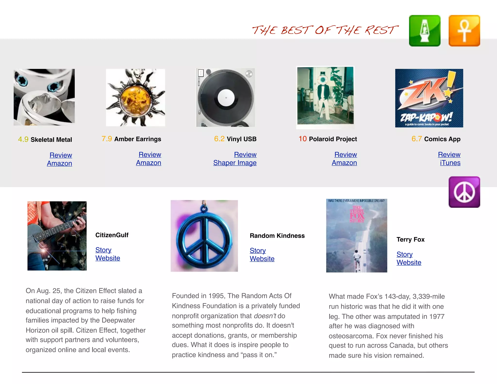 THE BEST OF THE REST




4.9 Skeletal Metal           7.9 Amber Earrings                 6.2 Vinyl USB              10 Polaroid Project                 6.7 Comics App

          Review                          Review                     Review                           Review                            Review
         Amazon                          Amazon                 Shaper Image                         Amazon                             iTunes




                          CitizenGulf                                      Random Kindness
                                                                                                                          Terry Fox
                          Story                                            Story
                                                                                                                          Story
                          Website                                          Website
                                                                                                                          Website



  On Aug. 25, the Citizen Effect slated a
                                                   Founded in 1995, The Random Acts Of              What made Foxʼs 143-day, 3,339-mile
  national day of action to raise funds for
                                                   Kindness Foundation is a privately funded        run historic was that he did it with one
  educational programs to help ﬁshing
                                                   nonproﬁt organization that doesn't do            leg. The other was amputated in 1977
  families impacted by the Deepwater
                                                   something most nonproﬁts do. It doesn't          after he was diagnosed with
  Horizon oil spill. Citizen Effect, together
                                                   accept donations, grants, or membership          osteosarcoma. Fox never ﬁnished his
  with support partners and volunteers,
                                                   dues. What it does is inspire people to          quest to run across Canada, but others
  organized online and local events.
                                                   practice kindness and “pass it on.”              made sure his vision remained.
 