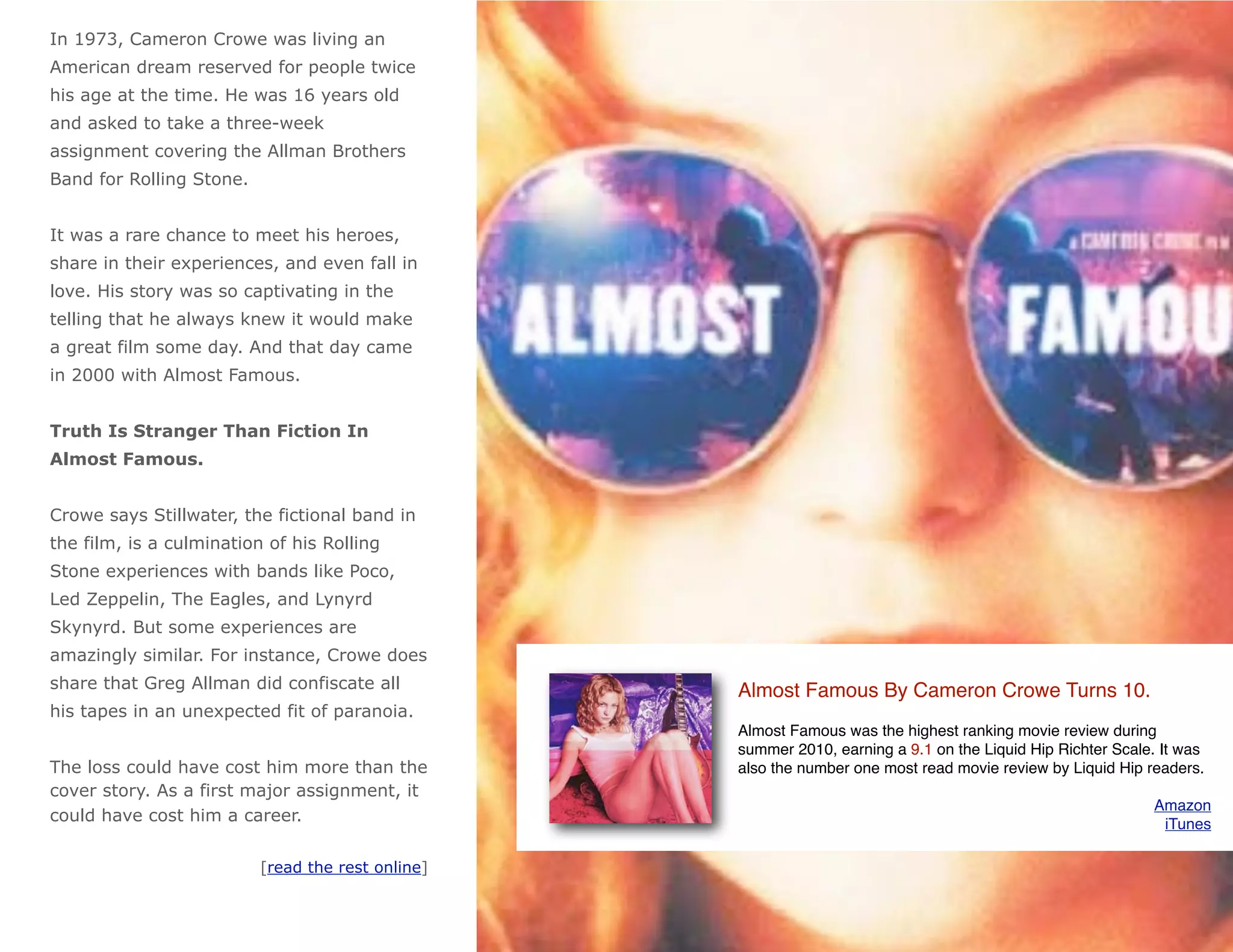 In 1973, Cameron Crowe was living an
American dream reserved for people twice
his age at the time. He was 16 years old
and asked to take a three-week
assignment covering the Allman Brothers
Band for Rolling Stone.


It was a rare chance to meet his heroes,
share in their experiences, and even fall in
love. His story was so captivating in the
telling that he always knew it would make
a great film some day. And that day came
in 2000 with Almost Famous.


Truth Is Stranger Than Fiction In
Almost Famous.


Crowe says Stillwater, the fictional band in
the film, is a culmination of his Rolling
Stone experiences with bands like Poco,
Led Zeppelin, The Eagles, and Lynyrd
Skynyrd. But some experiences are
amazingly similar. For instance, Crowe does
share that Greg Allman did confiscate all          Almost Famous By Cameron Crowe Turns 10.
his tapes in an unexpected fit of paranoia.
                                                   Almost Famous was the highest ranking movie review during
                                                   summer 2010, earning a 9.1 on the Liquid Hip Richter Scale. It was
The loss could have cost him more than the         also the number one most read movie review by Liquid Hip readers.
cover story. As a first major assignment, it
                                                                                                             Amazon
could have cost him a career.                                                                                 iTunes

                          [read the rest online]
 