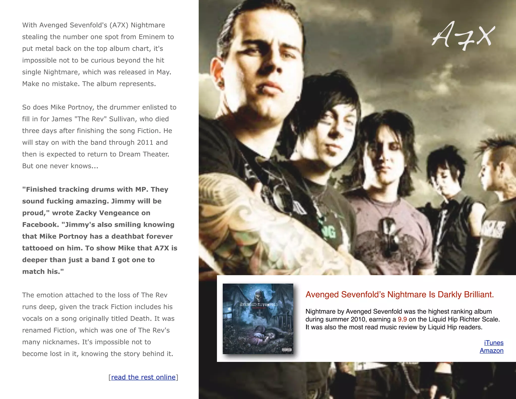 A7X
With Avenged Sevenfold's (A7X) Nightmare
stealing the number one spot from Eminem to
put metal back on the top album chart, it's
impossible not to be curious beyond the hit
single Nightmare, which was released in May.
Make no mistake. The album represents.


So does Mike Portnoy, the drummer enlisted to
fill in for James "The Rev" Sullivan, who died
three days after finishing the song Fiction. He
will stay on with the band through 2011 and
then is expected to return to Dream Theater.
But one never knows...


"Finished tracking drums with MP. They
sound fucking amazing. Jimmy will be
proud," wrote Zacky Vengeance on
Facebook. "Jimmy's also smiling knowing
that Mike Portnoy has a deathbat forever
tattooed on him. To show Mike that A7X is
deeper than just a band I got one to
match his."


The emotion attached to the loss of The Rev         Avenged Sevenfoldʼs Nightmare Is Darkly Brilliant.
runs deep, given the track Fiction includes his
                                                    Nightmare by Avenged Sevenfold was the highest ranking album
vocals on a song originally titled Death. It was    during summer 2010, earning a 9.9 on the Liquid Hip Richter Scale.
renamed Fiction, which was one of The Rev's         It was also the most read music review by Liquid Hip readers.

many nicknames. It's impossible not to                                                                          iTunes
become lost in it, knowing the story behind it.                                                                Amazon



                           [read the rest online]
 