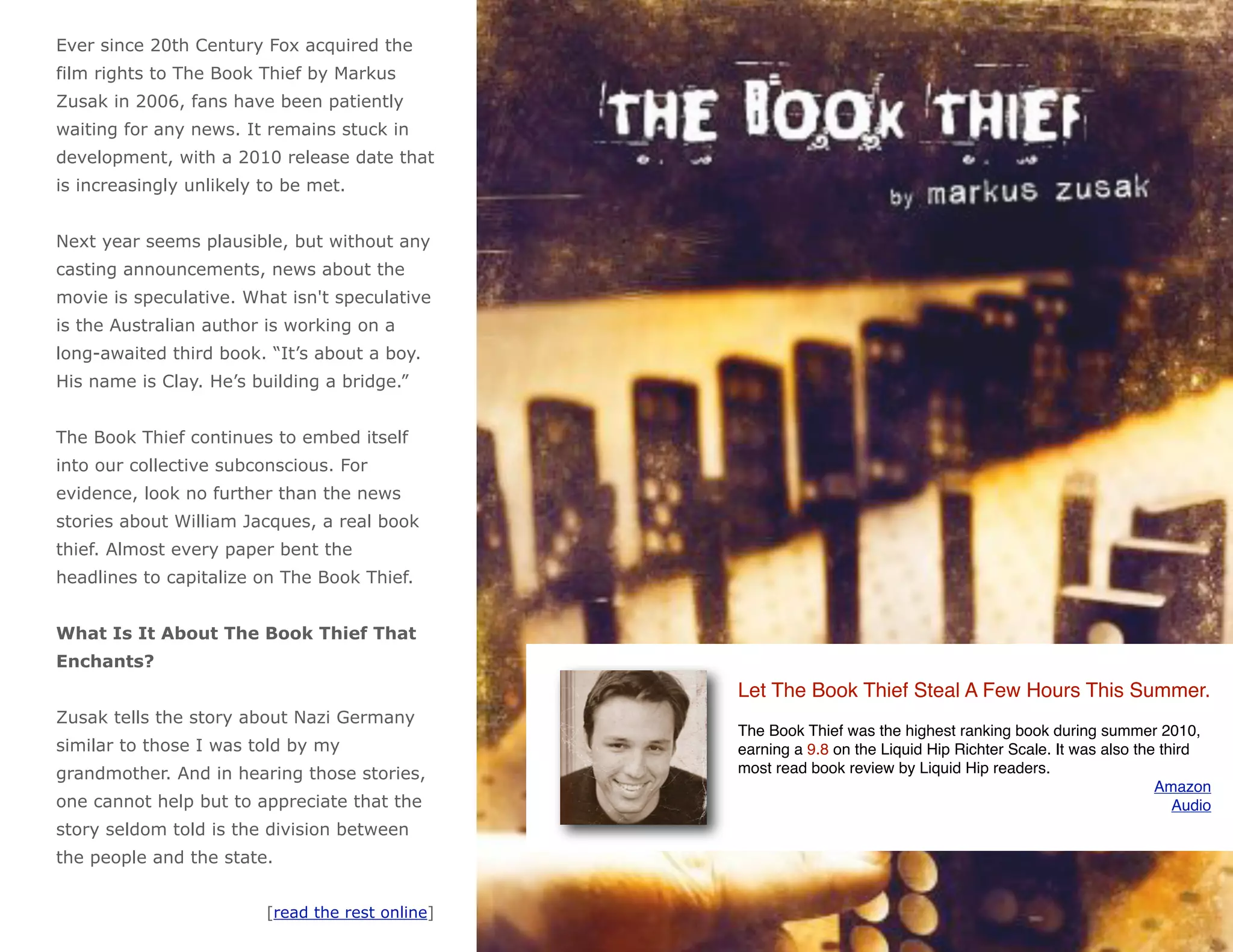 Ever since 20th Century Fox acquired the
film rights to The Book Thief by Markus
Zusak in 2006, fans have been patiently
waiting for any news. It remains stuck in
development, with a 2010 release date that
is increasingly unlikely to be met.


Next year seems plausible, but without any
casting announcements, news about the
movie is speculative. What isn't speculative
is the Australian author is working on a
long-awaited third book. “It’s about a boy.
His name is Clay. He’s building a bridge.”


The Book Thief continues to embed itself
into our collective subconscious. For
evidence, look no further than the news
stories about William Jacques, a real book
thief. Almost every paper bent the
headlines to capitalize on The Book Thief.


What Is It About The Book Thief That
Enchants?
                                                  Let The Book Thief Steal A Few Hours This Summer.
Zusak tells the story about Nazi Germany
                                                  The Book Thief was the highest ranking book during summer 2010,
similar to those I was told by my                 earning a 9.8 on the Liquid Hip Richter Scale. It was also the third
grandmother. And in hearing those stories,        most read book review by Liquid Hip readers.
                                                                                                                Amazon
one cannot help but to appreciate that the                                                                         Audio
story seldom told is the division between
the people and the state.


                         [read the rest online]
 