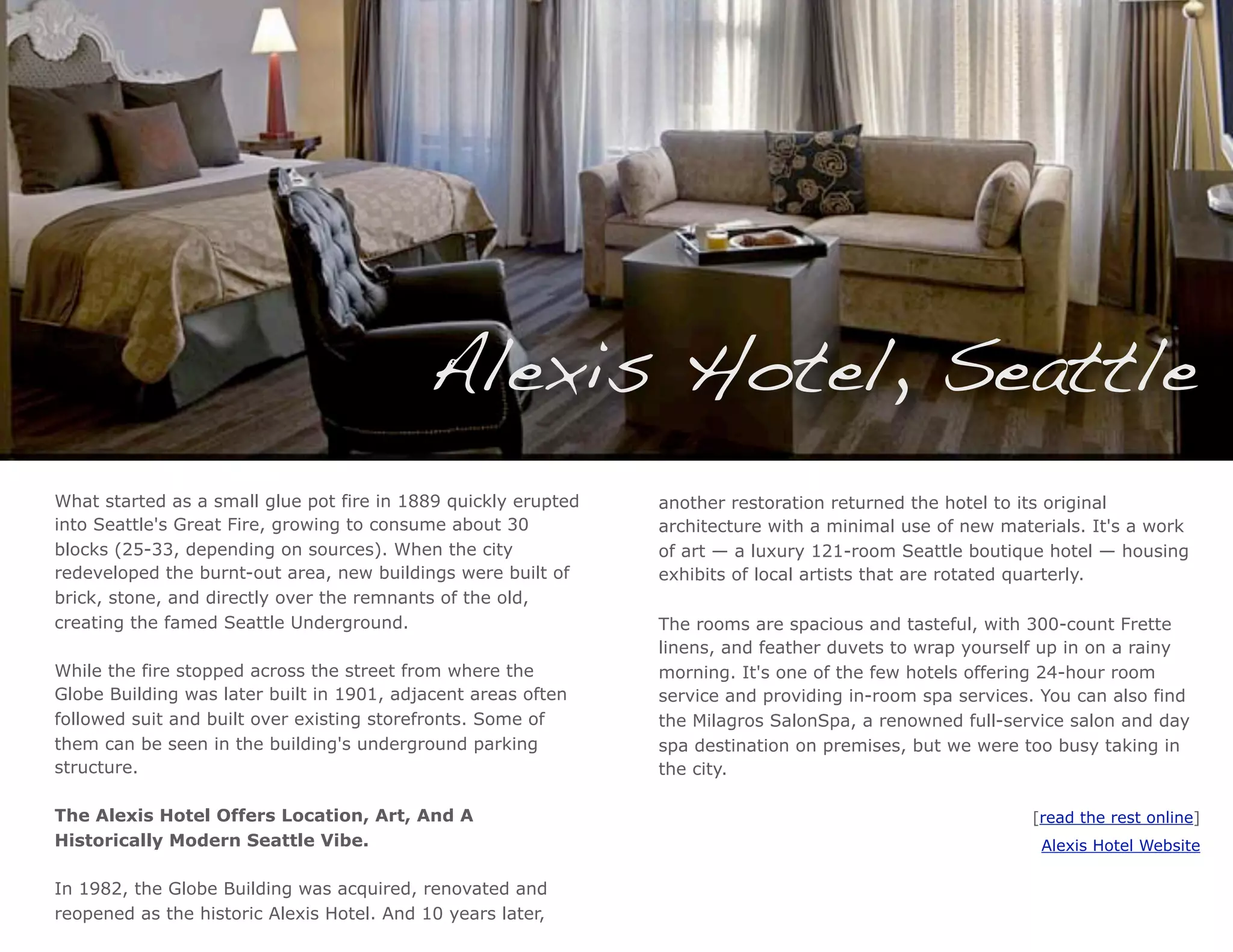 Alexis Hotel, Seattle
What started as a small glue pot fire in 1889 quickly erupted   another restoration returned the hotel to its original
into Seattle's Great Fire, growing to consume about 30          architecture with a minimal use of new materials. It's a work
blocks (25-33, depending on sources). When the city             of art — a luxury 121-room Seattle boutique hotel — housing
redeveloped the burnt-out area, new buildings were built of     exhibits of local artists that are rotated quarterly.
brick, stone, and directly over the remnants of the old,
creating the famed Seattle Underground.                         The rooms are spacious and tasteful, with 300-count Frette
                                                                linens, and feather duvets to wrap yourself up in on a rainy
While the fire stopped across the street from where the         morning. It's one of the few hotels offering 24-hour room
Globe Building was later built in 1901, adjacent areas often    service and providing in-room spa services. You can also find
followed suit and built over existing storefronts. Some of      the Milagros SalonSpa, a renowned full-service salon and day
them can be seen in the building's underground parking          spa destination on premises, but we were too busy taking in
structure.                                                      the city.

The Alexis Hotel Offers Location, Art, And A                                                              [read the rest online]
Historically Modern Seattle Vibe.                                                                           Alexis Hotel Website

In 1982, the Globe Building was acquired, renovated and
reopened as the historic Alexis Hotel. And 10 years later,
 