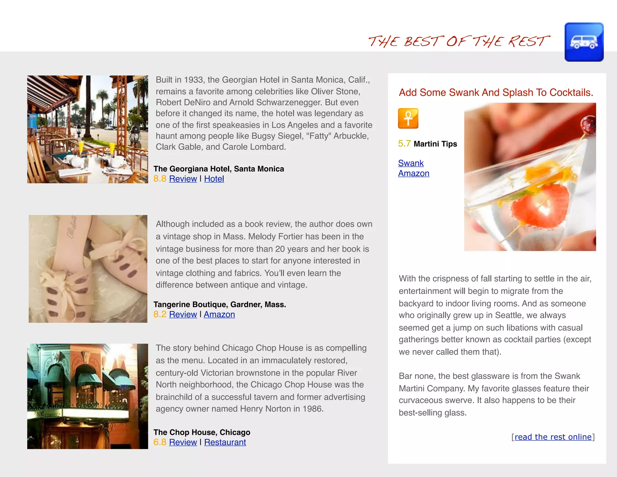 THE BEST OF THE REST

Built in 1933, the Georgian Hotel in Santa Monica, Calif.,
remains a favorite among celebrities like Oliver Stone,       Add Some Swank And Splash To Cocktails.
Robert DeNiro and Arnold Schwarzenegger. But even
before it changed its name, the hotel was legendary as
one of the ﬁrst speakeasies in Los Angeles and a favorite
haunt among people like Bugsy Siegel, "Fatty" Arbuckle,
Clark Gable, and Carole Lombard.                              5.7 Martini Tips

                                                              Swank
The Georgiana Hotel, Santa Monica
                                                              Amazon
8.8 Review | Hotel



Although included as a book review, the author does own
a vintage shop in Mass. Melody Fortier has been in the
vintage business for more than 20 years and her book is
one of the best places to start for anyone interested in
vintage clothing and fabrics. Youʼll even learn the
                                                              With the crispness of fall starting to settle in the air,
difference between antique and vintage.
                                                              entertainment will begin to migrate from the
Tangerine Boutique, Gardner, Mass.                            backyard to indoor living rooms. And as someone
8.2 Review | Amazon                                           who originally grew up in Seattle, we always
                                                              seemed get a jump on such libations with casual
                                                              gatherings better known as cocktail parties (except
The story behind Chicago Chop House is as compelling          we never called them that).
as the menu. Located in an immaculately restored,
century-old Victorian brownstone in the popular River         Bar none, the best glassware is from the Swank
North neighborhood, the Chicago Chop House was the            Martini Company. My favorite glasses feature their
brainchild of a successful tavern and former advertising      curvaceous swerve. It also happens to be their
agency owner named Henry Norton in 1986.                      best-selling glass.

The Chop House, Chicago
                                                                                               [read the rest online]
6.8 Review | Restaurant
 