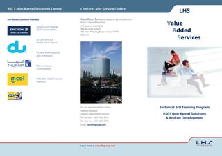 BSCS Non-Kernel Solutions Center                       Contacts and Service Orders
                                                                                                                           LHS
LHS Recent Solutions Provided                          Value Added Services is located at the LHS offices in

                          Quick Launch Package
                                                       Kuala Lumpur, Malaysia at
                                                       LHS Systems Asia Pacific
                                                                                                                   Value
                          (QLP) Customizations         Menara Great Eastern
                                                       303 Jalan Ampang, Kuala Lumpur 50450                         Added
                                                                                                                      Services
                                                       Malaysia

                          CX CMS, NPX, SOI
                          interfaces and Servers



                          CX, NPX, IOH, FIH, BGH &
                          Add On Modules



                          BGH and Layout
                          customizations



                          VMD, BGH, Oracle Financial
                          Interfaces




                                                       For any inquiries please contact                        Technical & SI Training Program
                                                       Hakeem Mojadidi
                                                       Director, Value Added Services                            BSCS Non-Kernel Solutions
                                                       Tel Number: +603 4264 9978                                 & Add-on Development
                                                       Fax Number: +603 4264 9999
                                                       Email: vas@lhsgroup.com




                                                       Learn more at www.lhsgroup.com
 