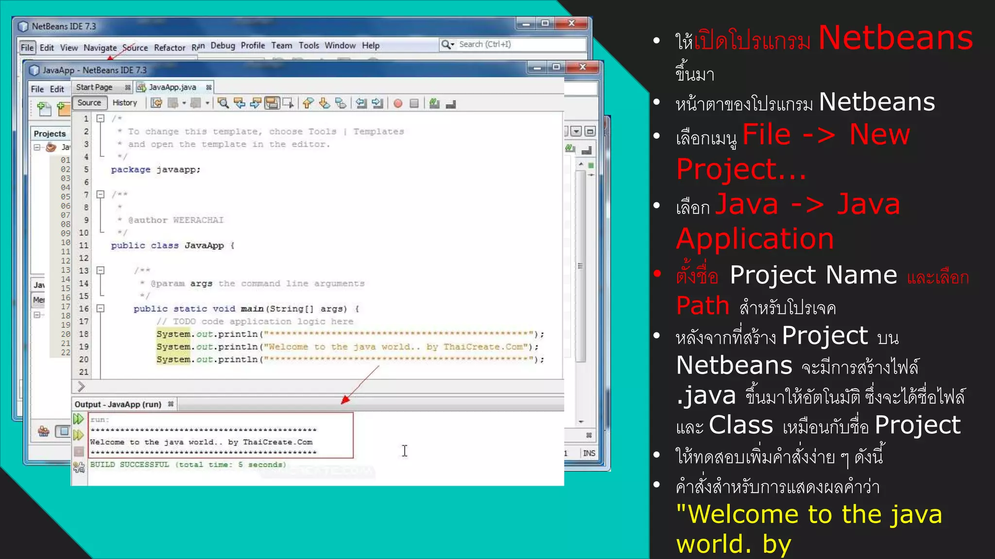 • ให้เปิดโปรแกรม Netbeans
ขึ้นมา
• หน้าตาของโปรแกรม Netbeans
• เลือกเมนู File -> New
Project...
• เลือก Java -> Java
Application
• ตั้งชื่อ Project Name และเลือก
Path สาหรับโปรเจค
• หลังจากที่สร้าง Project บน
Netbeans จะมีการสร้างไฟล์
.java ขึ้นมาให้อัตโนมัติ ซึ่งจะได้ชื่อไฟล์
และ Class เหมือนกับชื่อ Project
• ให้ทดสอบเพิ่มคาสั่งง่าย ๆ ดังนี้
• คาสั่งสาหรับการแสดงผลคาว่า
"Welcome to the java
world. by
 