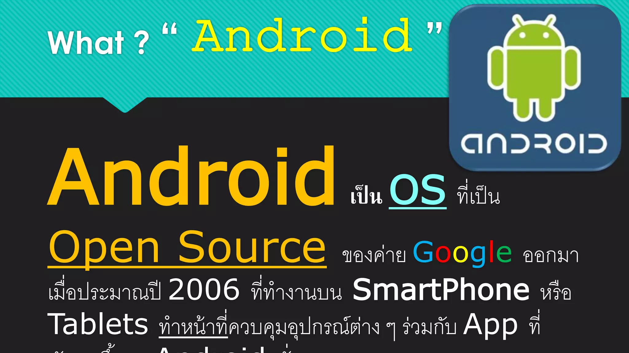 What ? “ Android ”
Androidเป็ น OS ที่เป็น
Open Source ของค่าย Google ออกมา
เมื่อประมาณปี 2006 ที่ทางานบน SmartPhone หรือ
Tablets ทาหน้าที่ควบคุมอุปกรณ์ต่าง ๆ ร่วมกับ App ที่
 