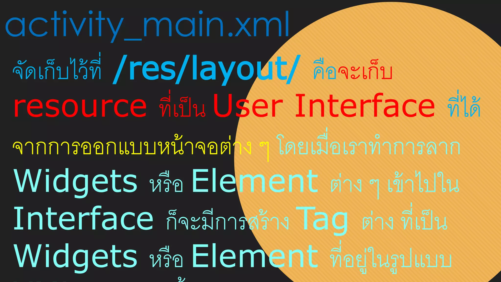 activity_main.xml
จัดเก็บไว้ที่ /res/layout/ คือจะเก็บ
resource ที่เป็น User Interface ที่ได้
จากการออกแบบหน้าจอต่าง ๆ โดยเมื่อเราทาการลาก
Widgets หรือ Element ต่าง ๆ เข้าไปใน
Interface ก็จะมีการสร้าง Tag ต่าง ที่เป็น
Widgets หรือ Element ที่อยู่ในรูปแบบ
 