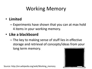 Working Memory
• Limited
– Experiments have shown that you can at max hold
4 items in your working memory.
• Like a blackboard
– The key to making sense of stuff lies in effective
storage and retrieval of concepts/ideas from your
long term memory.
Source: http://en.wikipedia.org/wiki/Working_memory
 