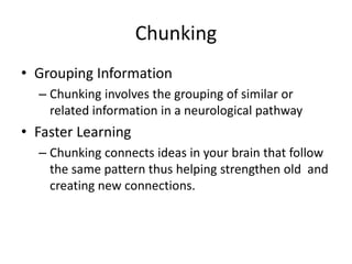 Chunking
• Grouping Information
– Chunking involves the grouping of similar or
related information in a neurological pathway
• Faster Learning
– Chunking connects ideas in your brain that follow
the same pattern thus helping strengthen old and
creating new connections.
 