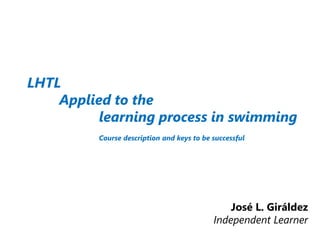 LHTL
Applied to the
learning process in swimming
Course description and keys to be successful
José L. Giráldez
Independent Learner
 