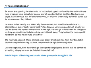 “The elephant rope”
As a man was passing the elephants, he suddenly stopped, confused by the fact that these
huge creatures were being held by only a small rope tied to their front leg. No chains, no
cages. It was obvious that the elephants could, at anytime, break away from their bonds but
for some reason, they did not.
He saw a trainer nearby and asked why these animals just stood there and made no
attempt to get away. “Well,” trainer said, “when they are very young and much smaller we
use the same size rope to tie them and, at that age, it’s enough to hold them. As they grow
up, they are conditioned to believe they cannot break away. They believe the rope can still
hold them, so they never try to break free.”
The man was amazed. These animals could at any time break free from their bonds but
because they believed they couldn’t, they were stuck right where they were.
Like the elephants, how many of us go through life hanging onto a belief that we cannot do
something, simply because we failed at it once before?
Failure is part of learning; we should never give up the struggle in life.
 
