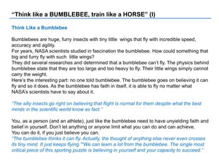 “Think like a BUMBLEBEE, train like a HORSE” (I)
Think Like a Bumblebee
Bumblebees are huge, furry insects with tiny little wings that fly with incredible speed,
accuracy and agility.
For years, NASA scientists studied in fascination the bumblebee. How could something that
big and furry fly with such little wings?
They did several researches and determined that a bumblebee can’t fly. The physics behind
bumblebee state that they are too large and too heavy to fly. Their little wings simply cannot
carry the weight.
Here’s the interesting part: no one told bumblebee. The bumblebee goes on believing it can
fly and so it does. As the bumblebee has faith in itself, it is able to fly no matter what
NASA’s scientists have to say about it.
“The silly insects go right on believing that flight is normal for them despite what the best
minds in the scientific world know as fact.”
You, as a person (and an athlete), just like the bumblebee need to have unyielding faith and
belief in yourself. Don’t let anything or anyone limit what you can do and can achieve.
You can do it, if you just believe you can.
“The bumblebee thinks it can fly. Actually, the thought of anything else never even crosses
its tiny mind. It just keeps flying.”“We can learn a lot from the bumblebee. The single most
critical piece of this sporting puzzle is believing in yourself and your capacity to succeed.”
 