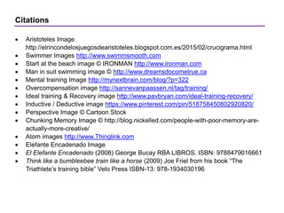 Citations
 Aristoteles Image
http://elrincondelosjuegosdearistoteles.blogspot.com.es/2015/02/crucigrama.html
 Swimmer Images http://www.swimmsmooth.com
 Start at the beach image © IRONMAN http://www.ironman.com
 Man in suit swimming image © http://www.dreamsdocometrue.ca
 Mental training Image http://mynextbrain.com/blog/?p=322
 Overcompensation image http://sannevanpaassen.nl/tag/training/
 Ideal training & Recovery image http://www.pavbryan.com/ideal-training-recovery/
 Inductive / Deductive image https://www.pinterest.com/pin/518758450802920820/
 Perspective Image © Cartoon Stock
 Chunking Memory Image © http://blog.nickelled.com/people-with-poor-memory-are-
actually-more-creative/
 Atom images http://www.Thinglink.com
 Elefante Encadenado Image
 El Elefante Encadenado (2008) George Bucay RBA LIBROS. ISBN: 9788479016661
 Think like a bumbleebee train like a horse (2009) Joe Friel from his book “The
Triathlete’s training bible” Velo Press ISBN-13: 978-1934030196
 