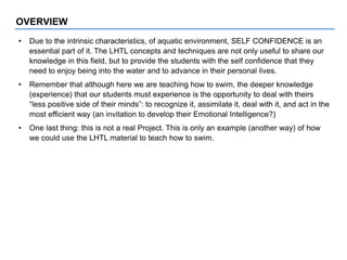 • Due to the intrinsic characteristics, of aquatic environment, SELF CONFIDENCE is an
essential part of it. The LHTL concepts and techniques are not only useful to share our
knowledge in this field, but to provide the students with the self confidence that they
need to enjoy being into the water and to advance in their personal lives.
• Remember that although here we are teaching how to swim, the deeper knowledge
(experience) that our students must experience is the opportunity to deal with theirs
“less positive side of their minds”: to recognize it, assimilate it, deal with it, and act in the
most efficient way (an invitation to develop their Emotional Intelligence?)
• One last thing: this is not a real Project. This is only an example (another way) of how
we could use the LHTL material to teach how to swim.
OVERVIEW
 