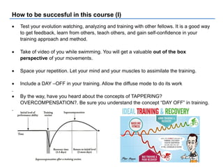 How to be succesful in this course (I)
 Test your evolution watching, analyzing and training with other fellows. It is a good way
to get feedback, learn from others, teach others, and gain self-confidence in your
training approach and method.
 Take of video of you while swimming. You will get a valuable out of the box
perspective of your movements.
 Space your repetition. Let your mind and your muscles to assimilate the training.
 Include a DAY –OFF in your training. Allow the diffuse mode to do its work
.
 By the way, have you heard about the concepts of TAPPERING?
OVERCOMPENSATION?. Be sure you understand the concept “DAY OFF” in training.
.
 
