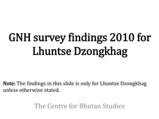 GNH survey findings 2010 for
      Lhuntse Dzongkhag

Note: The findings in this slide is only for Lhuntse Dzongkhag
unless otherwise stated.

             The Centre for Bhutan Studies
 
