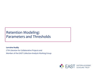 Retention Modeling:
Parameters and Thresholds
Lorraine Huddy
CTW Librarian for Collaborative Projects and
Member of the EAST Collection Analysis Working Group
 