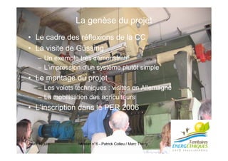 Jeudi 16 juin Atelier n°6 - Patrick Colleu / Marc Thé ry 2
La genèse du projet
• Le cadre des réflexions de la CC
• La visite de Güssing
– Un exemple très démonstratif
– L’impression d’un système plutôt simple
• Le montage du projet
– Les volets techniques : visites en Allemagne
– La mobilisation des agriculteurs
• L’inscription dans le PER 2006
 