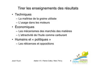Jeudi 16 juin Atelier n°6 - Patrick Colleu / Marc Thé ry 8
Tirer les enseignements des résultats
• Techniques
– La maîtrise de la graine utilisée
– L’usage dans les moteurs
• Économiques
– Les mécanismes des marchés des matières
– L’attractivité de l’huile comme carburant
• Humains et « politiques »
– Les réticences et oppositions
 