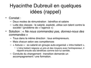 Hyacinthe Dubreuil en quelques
idées (rappel)
• Constat :
– Deux modes de rémunération : bénéfice et salaire
– Lutte des classes : le salarié, exploité, utilise son talent contre la
société ! (problème de « l’agence »)
• Solution : « Ne nous commandez pas, donnez-nous des
commandes »
– Tous dans la même direction : tous entrepreneurs.
– Mais chacun selon ses compétences
– « Astuce » : ex salarié en groupe auto-organisé « intra traitant ».
• L’intra traitant négocie un prix et des moyens avec l’entrepreneur, il
répartit ensuite ses bénéfices comme bon lui semble.
– Conduite du changement : transition demande un
accompagnement / une formation.
 
