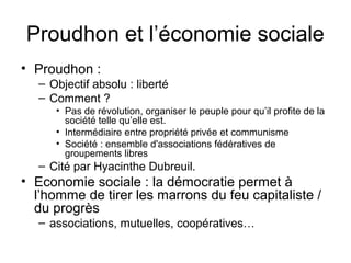Proudhon et l’économie sociale
• Proudhon :
– Objectif absolu : liberté
– Comment ?
• Pas de révolution, organiser le peuple pour qu’il profite de la
société telle qu’elle est.
• Intermédiaire entre propriété privée et communisme
• Société : ensemble d'associations fédératives de
groupements libres
– Cité par Hyacinthe Dubreuil.
• Economie sociale : la démocratie permet à
l’homme de tirer les marrons du feu capitaliste /
du progrès
– associations, mutuelles, coopératives…
 