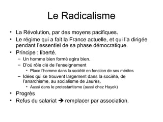 Le Radicalisme
• La Révolution, par des moyens pacifiques.
• Le régime qui a fait la France actuelle, et qui l’a dirigée
pendant l’essentiel de sa phase démocratique.
• Principe : liberté.
– Un homme bien formé agira bien.
– D’où rôle clé de l’enseignement
• Place l’homme dans la société en fonction de ses mérites
– Idées qui se trouvent largement dans la société, de
l’anarchisme, au socialisme de Jaurès.
• Aussi dans le protestantisme (aussi chez Hayek)
• Progrès
• Refus du salariat  remplacer par association.
 