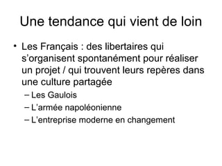 Une tendance qui vient de loin
• Les Français : des libertaires qui
s’organisent spontanément pour réaliser
un projet / qui trouvent leurs repères dans
une culture partagée
– Les Gaulois
– L’armée napoléonienne
– L’entreprise moderne en changement
 
