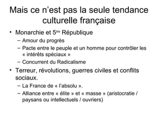 Mais ce n’est pas la seule tendance
culturelle française
• Monarchie et 5ème
République
– Amour du progrès
– Pacte entre le peuple et un homme pour contrôler les
« intérêts spéciaux »
– Concurrent du Radicalisme
• Terreur, révolutions, guerres civiles et conflits
sociaux.
– La France de « l’absolu ».
– Alliance entre « élite » et « masse » (aristocratie /
paysans ou intellectuels / ouvriers)
 
