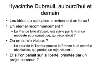 Hyacinthe Dubreuil, aujourd’hui et
demain
• Les idées du radicalisme reviennent en force !
• Un éternel recommencement ?
– La France folle d’absolu est suivie par la France
modeste et pragmatique, qui reconstruit ?
• Ou un cercle vicieux ?
– La peur de la Terreur pousse la France à un contrôle
absolutiste, qui produit un rejet violent…
• Et si l’on pariait sur la liberté, orientée par un
projet commun ?
 