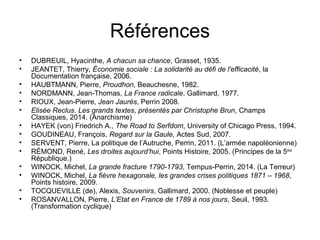 Références
• DUBREUIL, Hyacinthe, A chacun sa chance, Grasset, 1935.
• JEANTET, Thierry, Économie sociale : La solidarité au défi de l'efficacité, la
Documentation française, 2006.
• HAUBTMANN, Pierre, Proudhon, Beauchesne, 1982.
• NORDMANN, Jean-Thomas, La France radicale, Gallimard, 1977.
• RIOUX, Jean-Pierre, Jean Jaurès, Perrin 2008.
• Elisée Reclus. Les grands textes, présentés par Christophe Brun, Champs
Classiques, 2014. (Anarchisme)
• HAYEK (von) Friedrich A., The Road to Serfdom, University of Chicago Press, 1994.
• GOUDINEAU, François, Regard sur la Gaule, Actes Sud, 2007.
• SERVENT, Pierre, La politique de l’Autruche, Perrin, 2011. (L’armée napoléonienne)
• RÉMOND, René, Les droites aujourd’hui, Points Histoire, 2005. (Principes de la 5ème
République.)
• WINOCK, Michel, La grande fracture 1790-1793, Tempus-Perrin, 2014. (La Terreur)
• WINOCK, Michel, La fièvre hexagonale, les grandes crises politiques 1871 – 1968,
Points histoire, 2009.
• TOCQUEVILLE (de), Alexis, Souvenirs, Gallimard, 2000. (Noblesse et peuple)
• ROSANVALLON, Pierre, L’Etat en France de 1789 à nos jours, Seuil, 1993.
(Transformation cyclique)
 