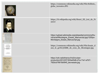 https://commons.wikimedia.org/wiki/File:Holbein_
globe_terrestre.JPG
https://fr.wikipedia.org/wiki/Henri_III_(roi_de_Fr
ance)
https://upload.wikimedia.org/wikipedia/commons/thu
mb/a/a4/Montaigne_Essais_Manuscript.jpg/1200px-
Montaigne_Essais_Manuscript.jpg
https://commons.wikimedia.org/wiki/File:Essais_d
ans_le_go%C3%BBt_de_ceux_de_Montaigne.jpg
https://cdn.radiofrance.fr/s3/cruiser-
production/2012/07/303a45d6-cf1a-11e1-a7b7-
782bcb76618d/640_les-essais.jpg
 