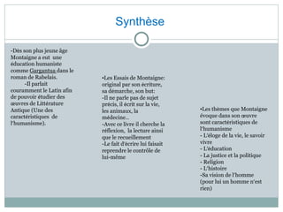 Synthèse
•Les Essais de Montaigne:
original par son écriture,
sa démarche, son but:
-Il ne parle pas de sujet
précis, il écrit sur la vie,
les animaux, la
médecine…
-Avec ce livre il cherche la
réflexion, la lecture ainsi
que le recueillement
-Le fait d’écrire lui faisait
reprendre le contrôle de
lui-même
-Dès son plus jeune âge
Montaigne a eut une
éducation humaniste
comme Gargantua dans le
roman de Rabelais.
-Il parlait
couramment le Latin afin
de pouvoir étudier des
œuvres de Littérature
Antique (Une des
caractéristiques de
l’humanisme).
•Les thèmes que Montaigne
évoque dans son œuvre
sont caractéristiques de
l’humanisme
- L’éloge de la vie, le savoir
vivre
- L’éducation
- La justice et la politique
- Religion
- L’histoire
-Sa vision de l’homme
(pour lui un homme n’est
rien)
 