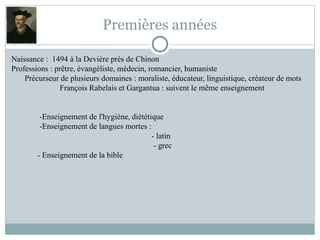 Premières années
Naissance : 1494 à la Devière près de Chinon
Professions : prêtre, évangéliste, médecin, romancier, humaniste
Précurseur de plusieurs domaines : moraliste, éducateur, linguistique, créateur de mots
François Rabelais et Gargantua : suivent le même enseignement
-Enseignement de l'hygiène, diététique
-Enseignement de langues mortes :
- latin
- grec
- Enseignement de la bible
 