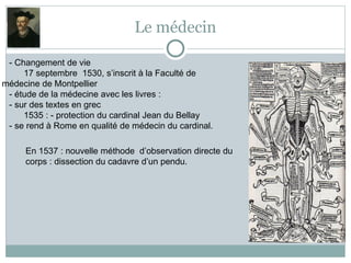 Le médecin
- Changement de vie
17 septembre 1530, s’inscrit à la Faculté de
médecine de Montpellier
- étude de la médecine avec les livres :
- sur des textes en grec
1535 : - protection du cardinal Jean du Bellay
- se rend à Rome en qualité de médecin du cardinal.
En 1537 : nouvelle méthode d’observation directe du
corps : dissection du cadavre d’un pendu.
 
