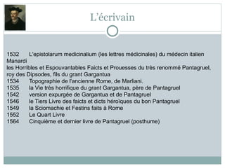 L’écrivain
1532 L'epistolarum medicinalium (les lettres médicinales) du médecin italien
Manardi
les Horribles et Espouvantables Faicts et Prouesses du très renommé Pantagruel,
roy des Dipsodes, fils du grant Gargantua
1534 Topographie de l'ancienne Rome, de Marliani.
1535 la Vie très horrifique du grant Gargantua, père de Pantagruel
1542 version expurgée de Gargantua et de Pantagruel
1546 le Tiers Livre des faicts et dicts héroïques du bon Pantagruel
1549 la Sciomachie et Festins faits à Rome
1552 Le Quart Livre
1564 Cinquième et dernier livre de Pantagruel (posthume)
 
