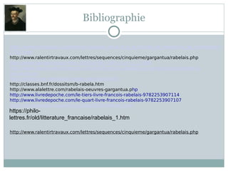 Bibliographie
http://www.kronobase.org/timeline-rabelais_sinscrit_a_la_faculte_de_medecine_de_montpellier-
2792.html
http://www.ralentirtravaux.com/lettres/sequences/cinquieme/gargantua/rabelais.php
http://www.persee.fr/doc/rhren_0181-6799_1975_num_1_1_909
http://www.decouverte-litteraire.com/442/francois-rabelais-un-genie-humaniste-de-la-
renaissance/
https://lettres.ac-versailles.fr/spip.php?article675
http://classes.bnf.fr/dossitsm/b-rabela.htm
http://www.alalettre.com/rabelais-oeuvres-gargantua.php
http://www.livredepoche.com/le-tiers-livre-francois-rabelais-9782253907114
http://www.livredepoche.com/le-quart-livre-francois-rabelais-9782253907107
https://fr.wikipedia.org/wiki/Le_Cinqui%C3%A8me_Livre
http://www.ralentirtravaux.com/lettres/sequences/cinquieme/gargantua/rabelais.php
https://philo-
lettres.fr/old/litterature_francaise/rabelais_1.htm
 