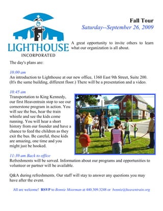Fall Tour
                                             Saturday--September 26, 2009

                                        A great opportunity to invite others to learn
                                        what our organization is all about.


The day's plans are:

10:00 am
An introduction to Lighthouse at our new office, 1360 East 9th Street, Suite 200.
(It's the same building, different floor.) There will be a presentation and a video.

10:45 am
Transportation to King Kennedy,
our first Heaventrain stop to see our
cornerstone program in action. You
will see the bus, hear the train
whistle and see the kids come
running. You will hear a short
history from our founder and have a
chance to feed the children as they
exit the bus. Be careful, these kids
are amazing, one time and you
might just be hooked.

11:30 am Back to office
Refreshments will be served. Information about our programs and opportunities to
volunteer or partner will be available.

Q&A during refreshments. Our staff will stay to answer any questions you may
have after the event.

  All are welcome! RSVP to Bonnie Moorman at 440.309.3248 or bonnie@heaventrain.org
 