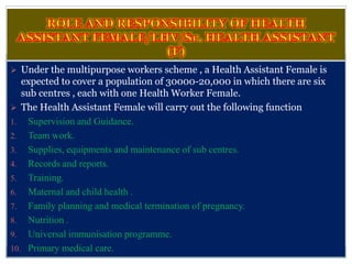  Under the multipurpose workers scheme , a Health Assistant Female is
expected to cover a population of 30000-20,000 in which there are six
sub centres , each with one Health Worker Female.
 The Health Assistant Female will carry out the following function:-
1. Supervision and Guidance.
2. Team work.
3. Supplies, equipments and maintenance of sub centres.
4. Records and reports.
5. Training.
6. Maternal and child health .
7. Family planning and medical termination of pregnancy.
8. Nutrition .
9. Universal immunisation programme.
10. Primary medical care.
 
