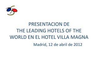 PRESENTACION DE
  THE LEADING HOTELS OF THE
WORLD EN EL HOTEL VILLA MAGNA
        Madrid, 12 de abril de 2012
 